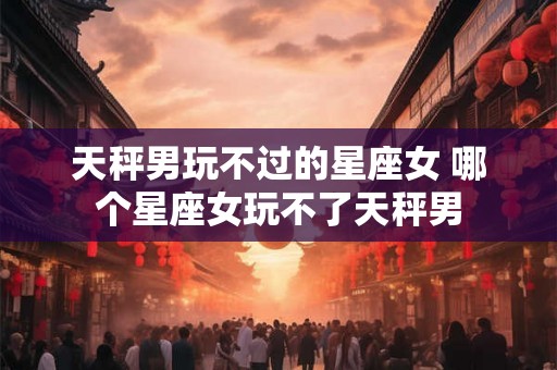 天秤男玩不过的星座女 哪个星座女玩不了天秤男