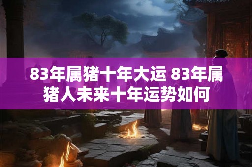 83年属猪十年大运 83年属猪人未来十年运势如何