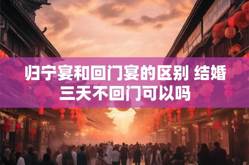归宁宴和回门宴的区别 结婚三天不回门可以吗