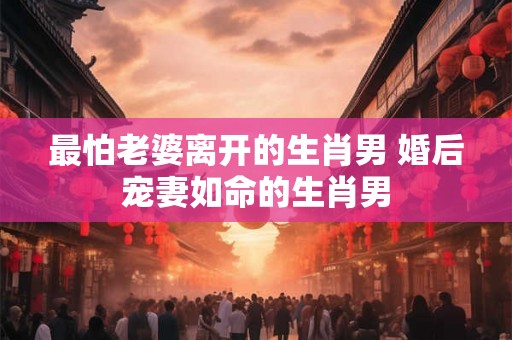 最怕老婆离开的生肖男 婚后宠妻如命的生肖男
