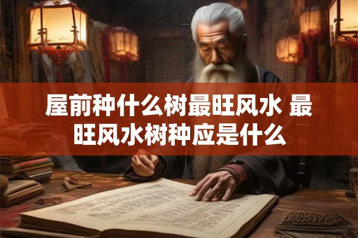 屋前种什么树最旺风水 最旺风水树种应是什么