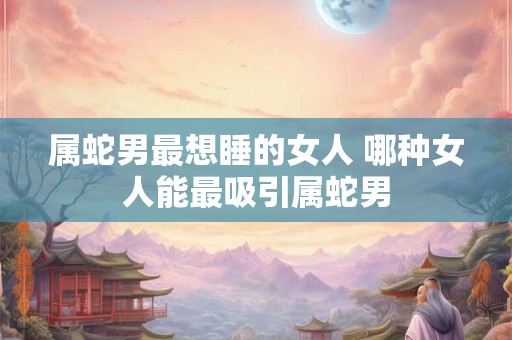 属蛇男最想睡的女人 哪种女人能最吸引属蛇男
