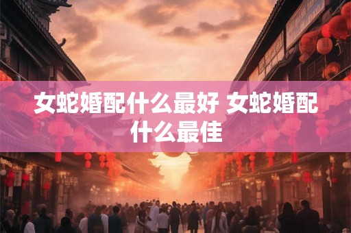 女蛇婚配什么最好 女蛇婚配什么最佳