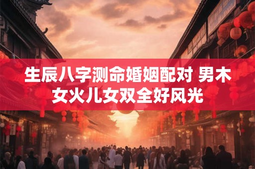 生辰八字测命婚姻配对 男木女火儿女双全好风光