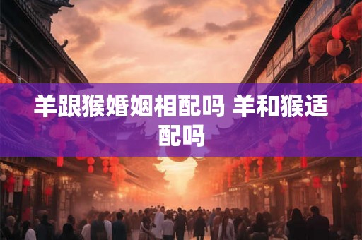 羊跟猴婚姻相配吗 羊和猴适配吗