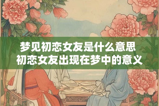 梦见初恋女友是什么意思 初恋女友出现在梦中的意义是什么