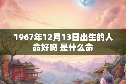 1967年12月13日出生的人命好吗 是什么命 1967年12月13日出生的人命好吗 是什么命