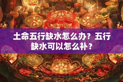 土命五行缺水怎么办？五行缺水可以怎么补？