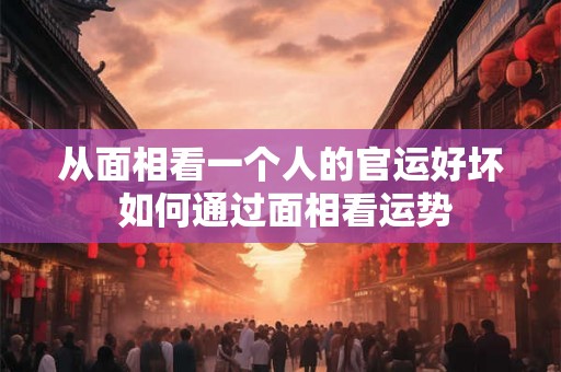从面相看一个人的官运好坏 如何通过面相看运势 从面相看一个人的官运好坏 如何通过面相看运势