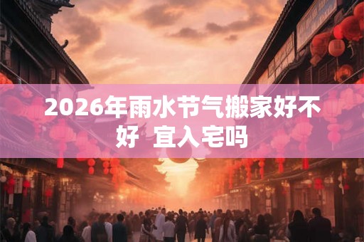 2026年雨水节气搬家好不好  宜入宅吗