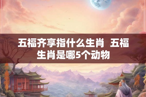 五福齐享指什么生肖  五福生肖是哪5个动物
