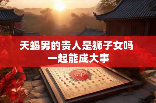 天蝎男的贵人是狮子女吗 一起能成大事 天蝎男的贵人是狮子女吗 一起能成大事