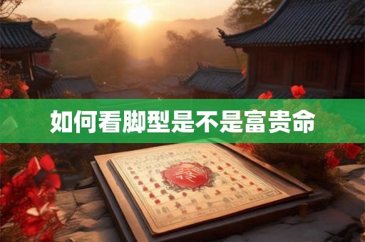 如何看脚型是不是富贵命 如何看脚型是不是富贵命