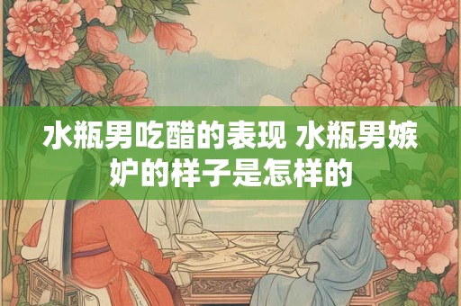 水瓶男吃醋的表现 水瓶男嫉妒的样子是怎样的