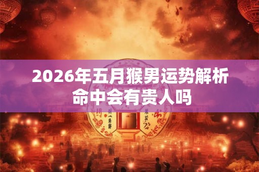 2026年五月猴男运势解析 命中会有贵人吗