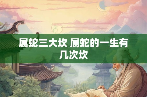 属蛇三大坎 属蛇的一生有几次坎 属蛇三大坎 属蛇的一生有几次坎