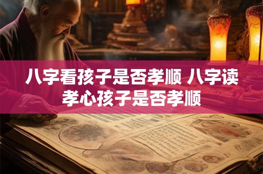 八字看孩子是否孝顺 八字读孝心孩子是否孝顺