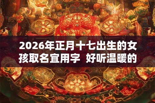 2026年正月十七出生的女孩取名宜用字  好听温暖的女孩名字