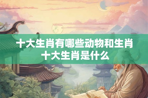 十大生肖有哪些动物和生肖 十大生肖是什么 十大生肖有哪些动物和生肖 十大生肖是什么