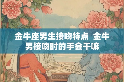 金牛座男生接吻特点  金牛男接吻时的手会干嘛