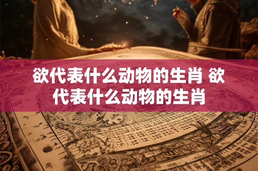 欲代表什么动物的生肖 欲代表什么动物的生肖