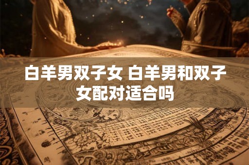 白羊男双子女 白羊男和双子女配对适合吗