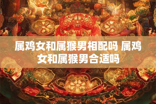 属鸡女和属猴男相配吗 属鸡女和属猴男合适吗