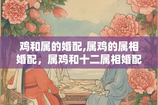 鸡和属的婚配,属鸡的属相婚配，属鸡和十二属相婚配表