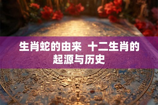 生肖蛇的由来  十二生肖的起源与历史