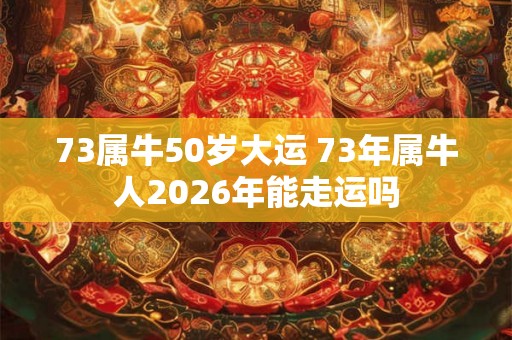 73属牛50岁大运 73年属牛人2026年能走运吗