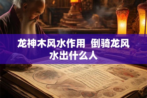 龙神木风水作用 倒骑龙风水出什么人 龙神木风水作用 倒骑龙风水出什么人