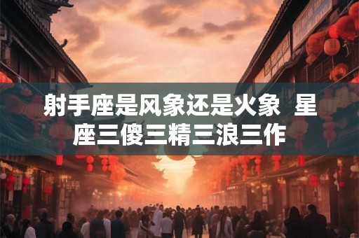 射手座是风象还是火象 星座三傻三精三浪三作 射手座是风象还是火象 星座三傻三精三浪三作