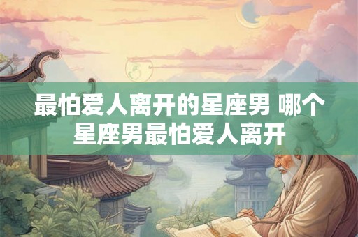 最怕爱人离开的星座男 哪个星座男最怕爱人离开 最怕爱人离开的星座男 哪个星座男最怕爱人离开
