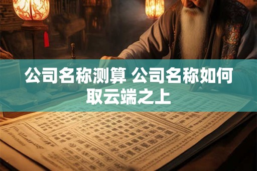 公司名称测算 公司名称如何取云端之上 公司名称测算 公司名称如何取云端之上
