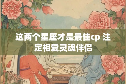这两个星座才是最佳cp 注定相爱灵魂伴侣 这两个星座才是最佳cp 注定相爱灵魂伴侣