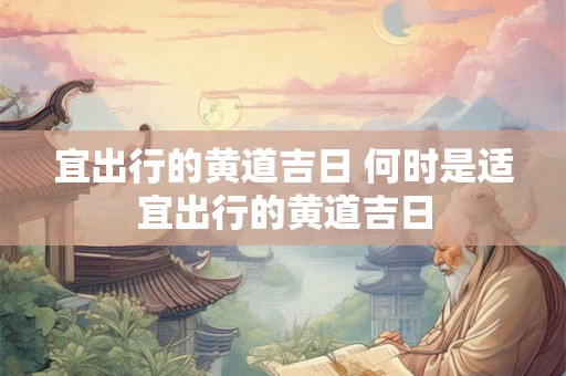 宜出行的黄道吉日 何时是适宜出行的黄道吉日