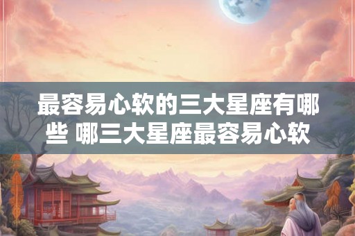 最容易心软的三大星座有哪些 哪三大星座最容易心软