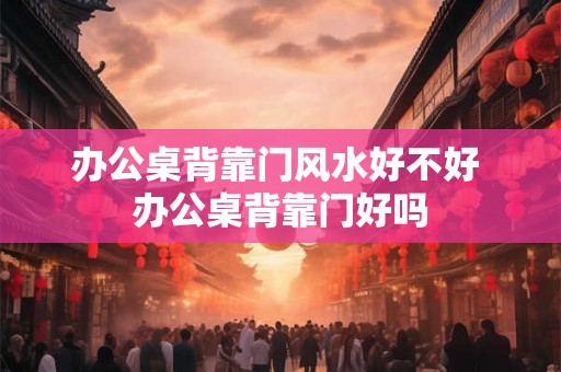 办公桌背靠门风水好不好 办公桌背靠门好吗 办公桌背靠门风水好不好 办公桌背靠门好吗