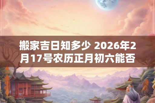 搬家吉日知多少 2026年2月17号农历正月初六能否乔迁
