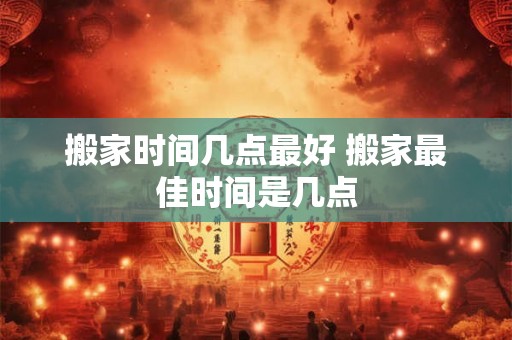 搬家时间几点最好 搬家最佳时间是几点