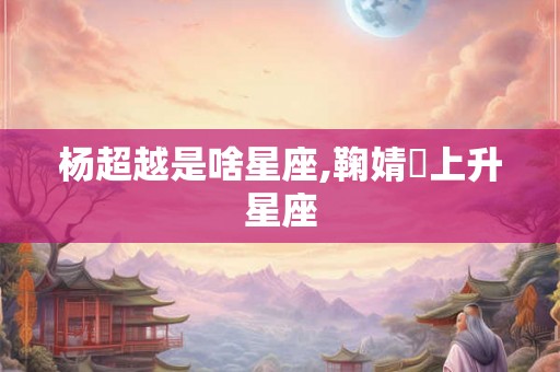 杨超越是啥星座,鞠婧祎上升星座
