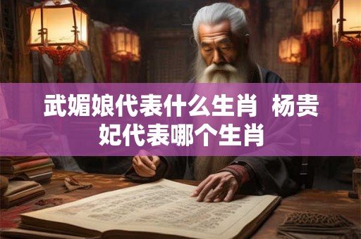 武媚娘代表什么生肖  杨贵妃代表哪个生肖