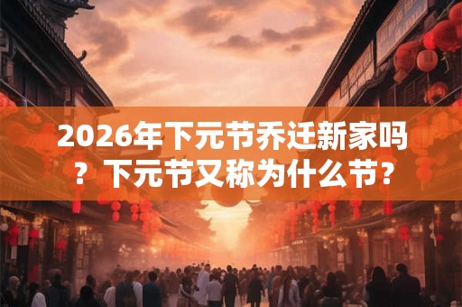 2026年下元节乔迁新家吗？下元节又称为什么节？