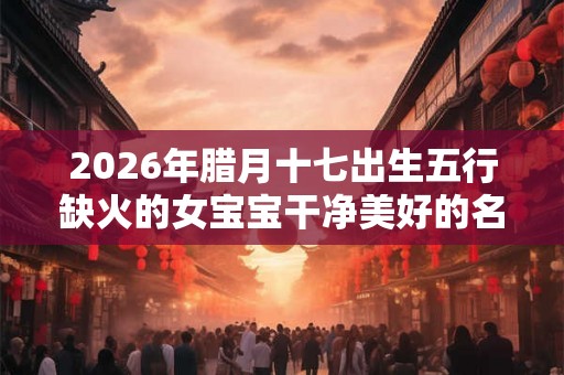 2026年腊月十七出生五行缺火的女宝宝干净美好的名字精选
