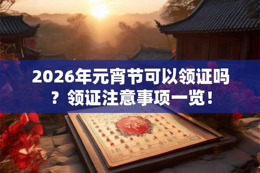 2026年元宵节可以领证吗？领证注意事项一览！