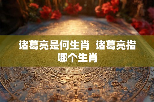 诸葛亮是何生肖  诸葛亮指哪个生肖