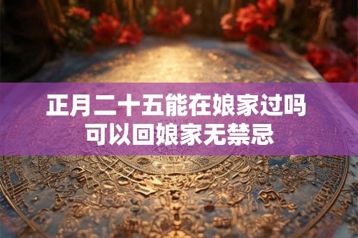正月二十五能在娘家过吗 可以回娘家无禁忌