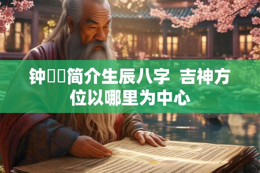 钟睒睒简介生辰八字  吉神方位以哪里为中心