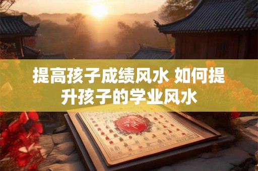 提高孩子成绩风水 如何提升孩子的学业风水