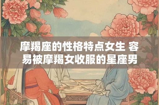 摩羯座的性格特点女生 容易被摩羯女收服的星座男